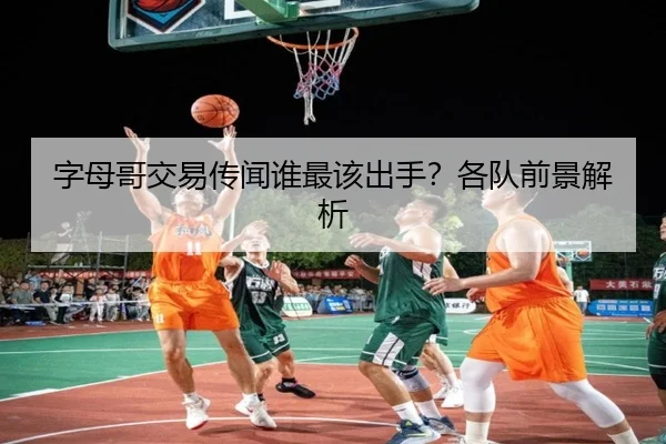 字母哥交易传闻谁最该出手？各队前景解析